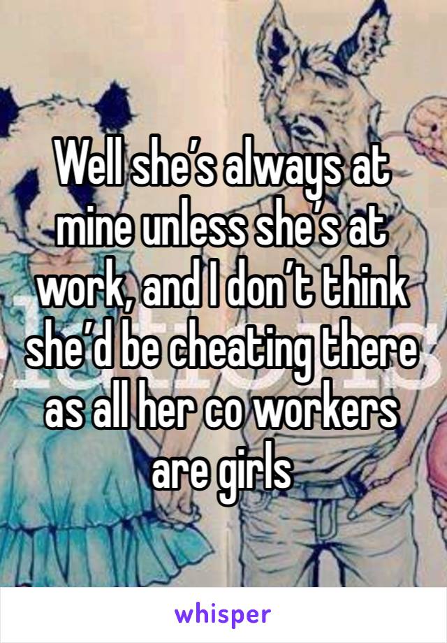 Well she’s always at mine unless she’s at work, and I don’t think she’d be cheating there as all her co workers are girls