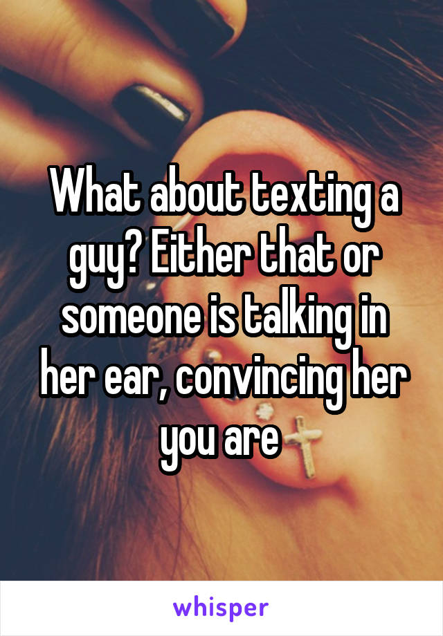 What about texting a guy? Either that or someone is talking in her ear, convincing her you are 