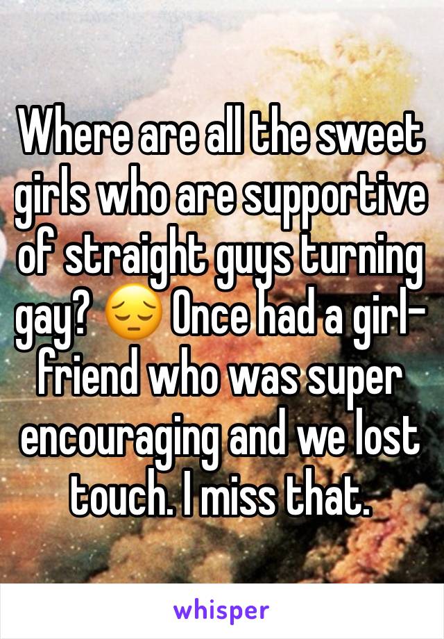 Where are all the sweet girls who are supportive of straight guys turning gay? 😔 Once had a girl-friend who was super encouraging and we lost touch. I miss that.