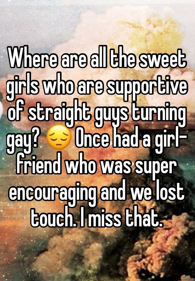 Where are all the sweet girls who are supportive of straight guys turning gay? 😔 Once had a girl-friend who was super encouraging and we lost touch. I miss that.