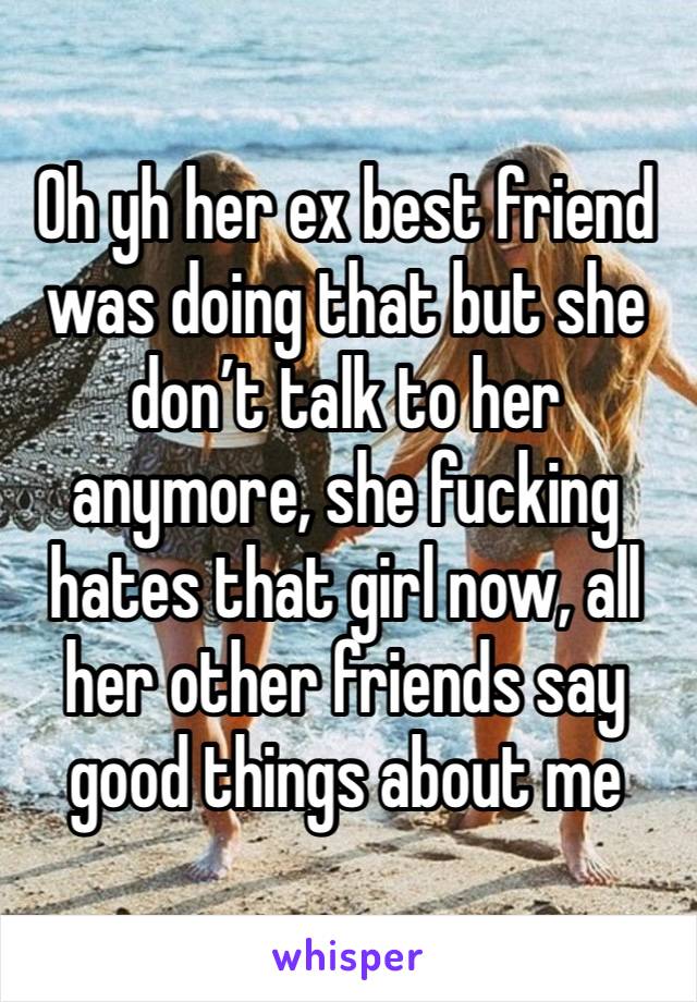 Oh yh her ex best friend was doing that but she don’t talk to her anymore, she fucking hates that girl now, all her other friends say good things about me