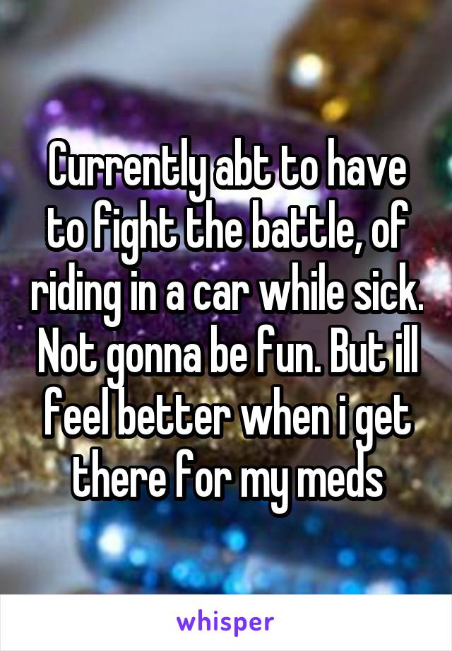 Currently abt to have to fight the battle, of riding in a car while sick. Not gonna be fun. But ill feel better when i get there for my meds