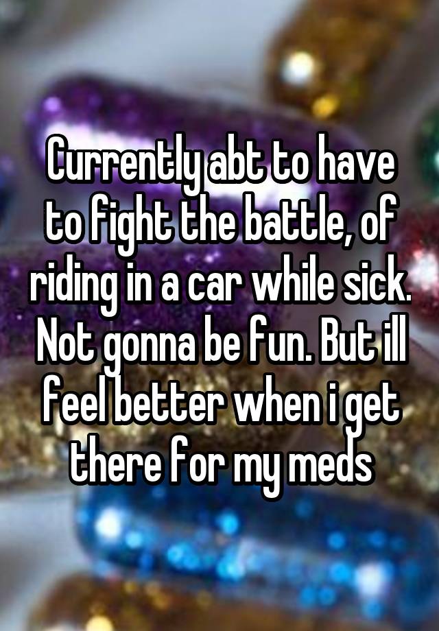 Currently abt to have to fight the battle, of riding in a car while sick. Not gonna be fun. But ill feel better when i get there for my meds