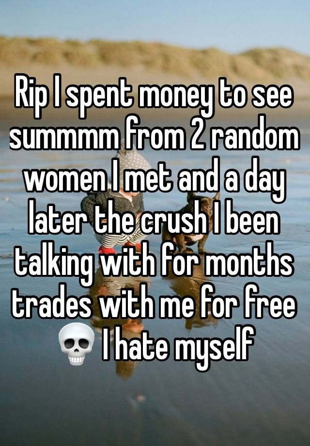 Rip I spent money to see summmm from 2 random women I met and a day later the crush I been talking with for months trades with me for free 💀 I hate myself 