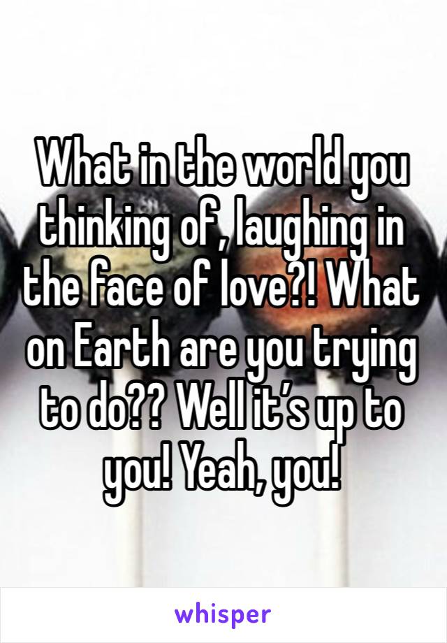 What in the world you thinking of, laughing in the face of love?! What on Earth are you trying to do?? Well it’s up to you! Yeah, you!