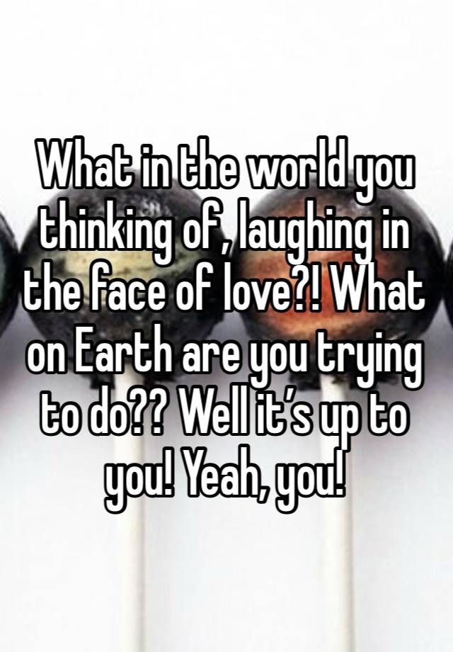 What in the world you thinking of, laughing in the face of love?! What on Earth are you trying to do?? Well it’s up to you! Yeah, you!