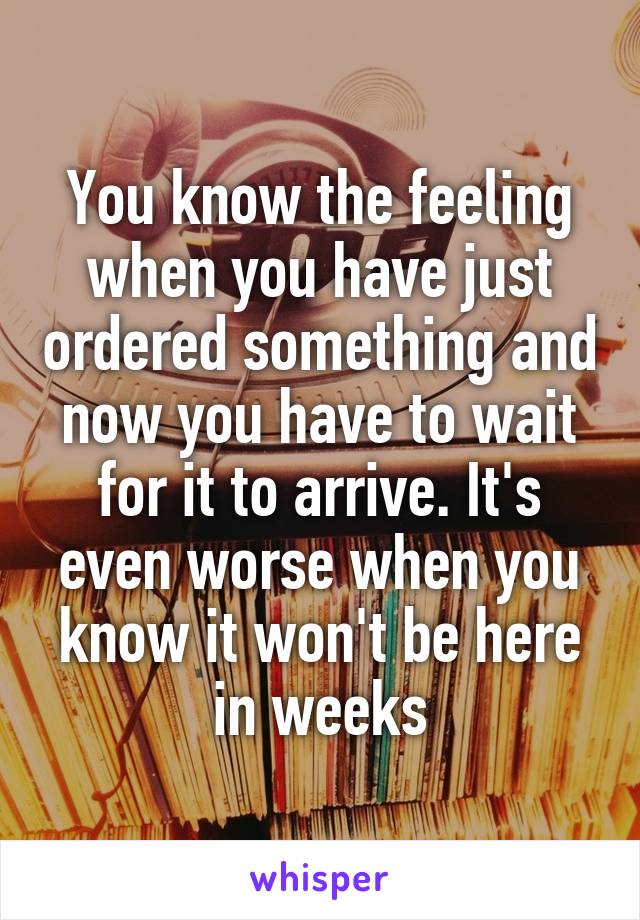 You know the feeling when you have just ordered something and now you have to wait for it to arrive. It's even worse when you know it won't be here in weeks