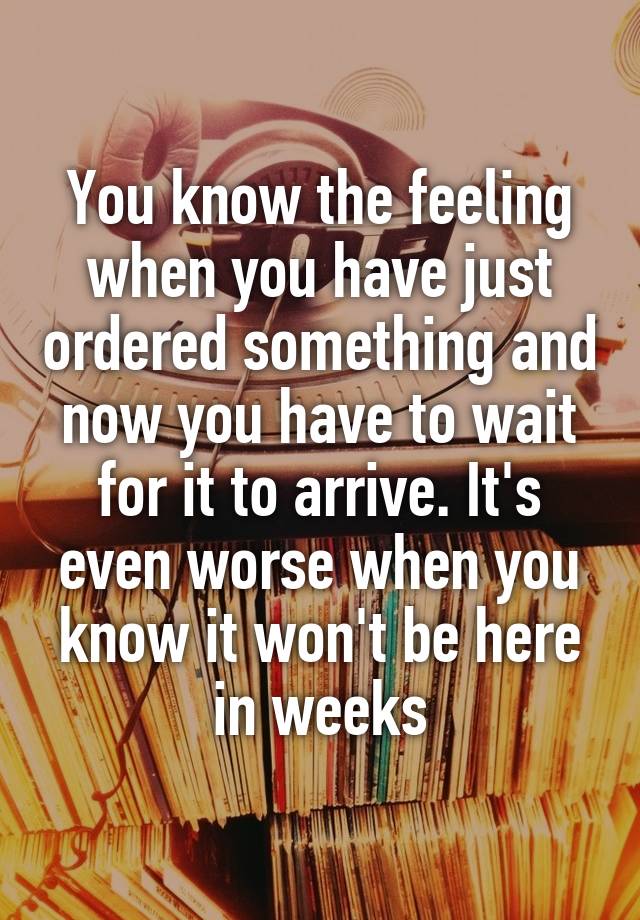 You know the feeling when you have just ordered something and now you have to wait for it to arrive. It's even worse when you know it won't be here in weeks