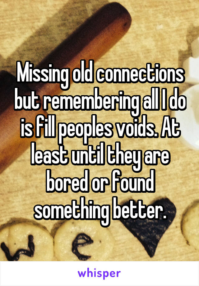 Missing old connections but remembering all I do is fill peoples voids. At least until they are bored or found something better.