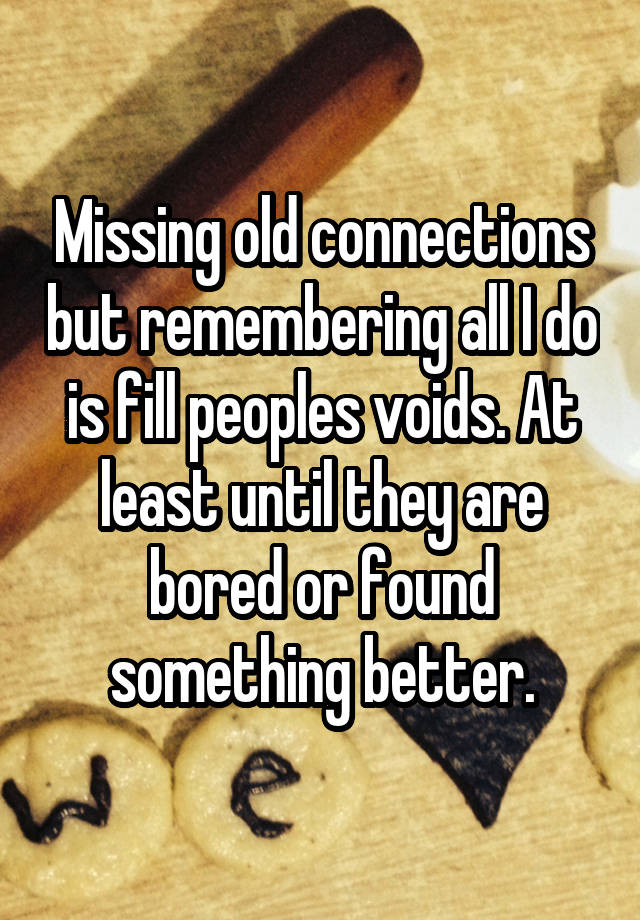 Missing old connections but remembering all I do is fill peoples voids. At least until they are bored or found something better.