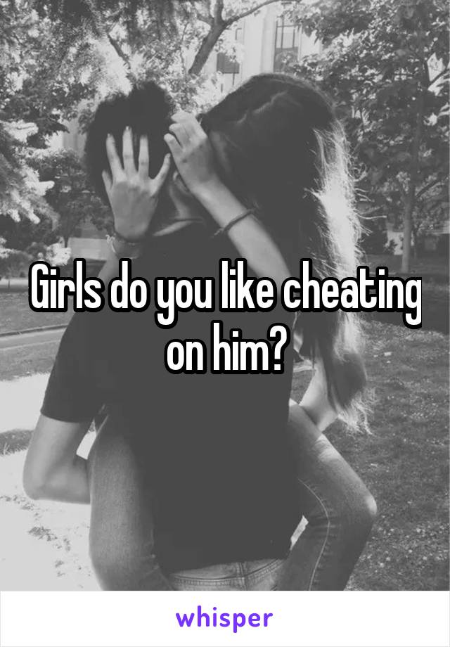 Girls do you like cheating on him?