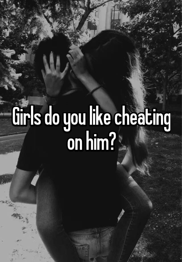 Girls do you like cheating on him?