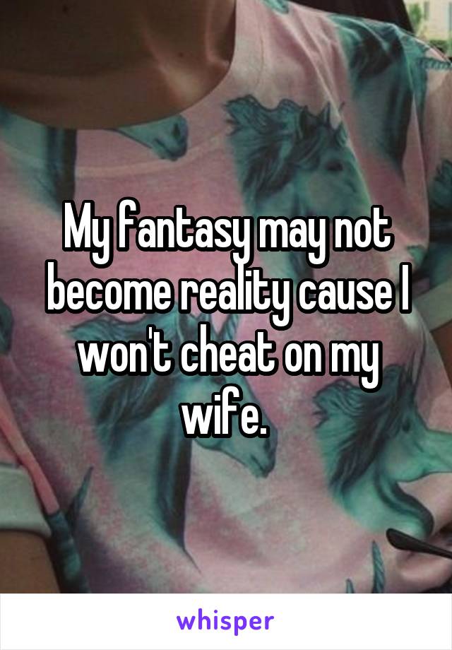 My fantasy may not become reality cause I won't cheat on my wife. 