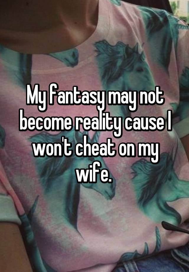 My fantasy may not become reality cause I won't cheat on my wife. 