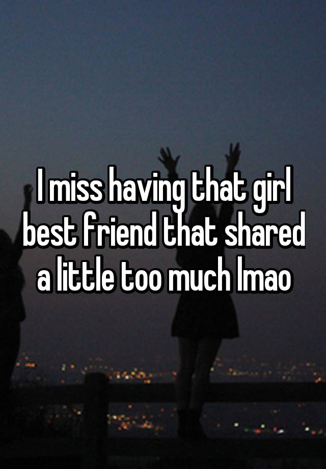 I miss having that girl best friend that shared a little too much lmao