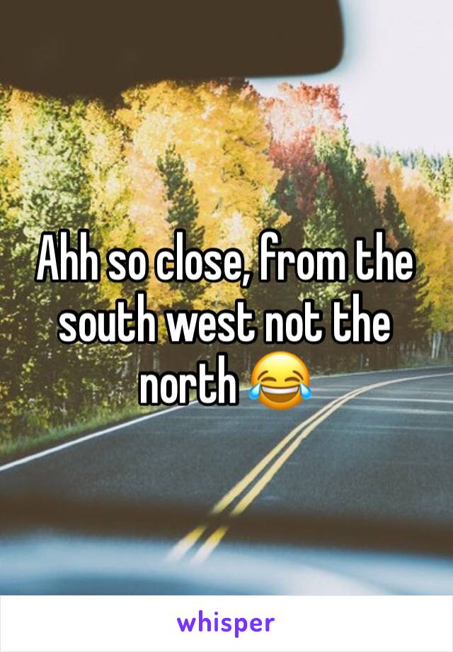 Ahh so close, from the south west not the north 😂