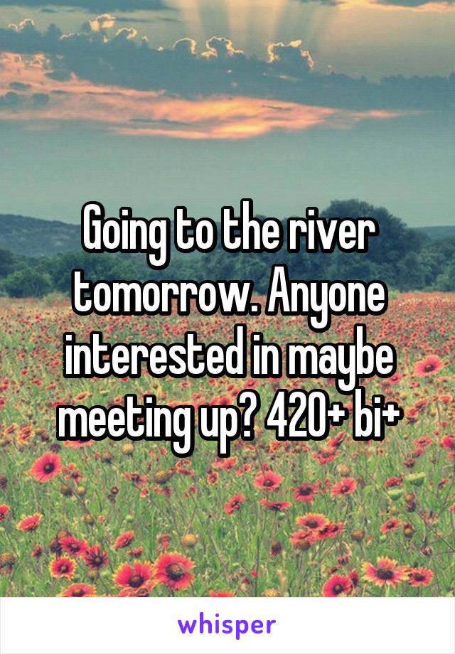 Going to the river tomorrow. Anyone interested in maybe meeting up? 420+ bi+