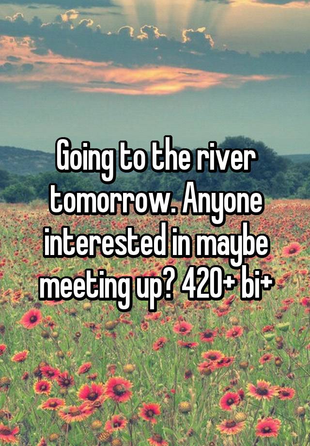 Going to the river tomorrow. Anyone interested in maybe meeting up? 420+ bi+