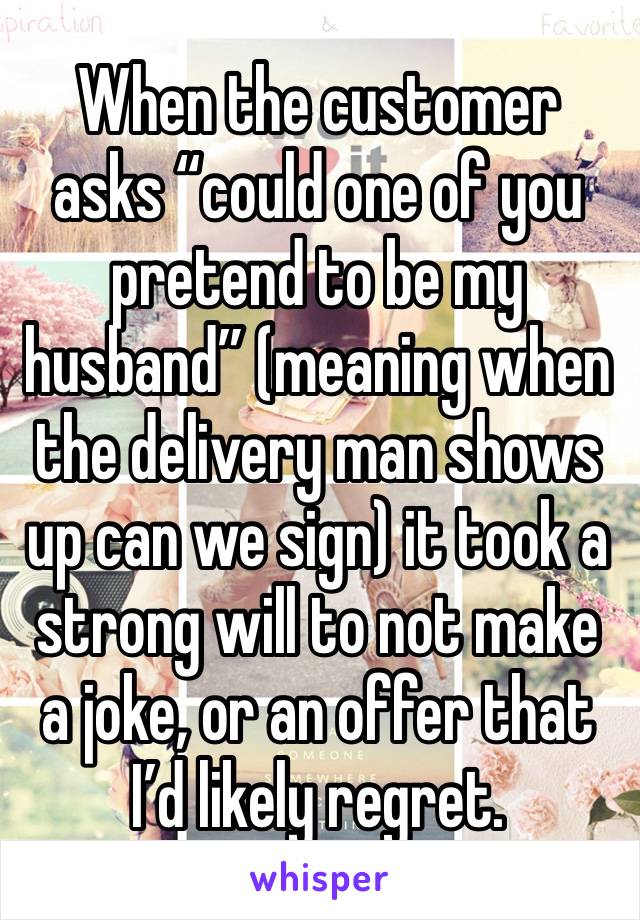 When the customer asks “could one of you pretend to be my husband” (meaning when the delivery man shows up can we sign) it took a strong will to not make a joke, or an offer that I’d likely regret.