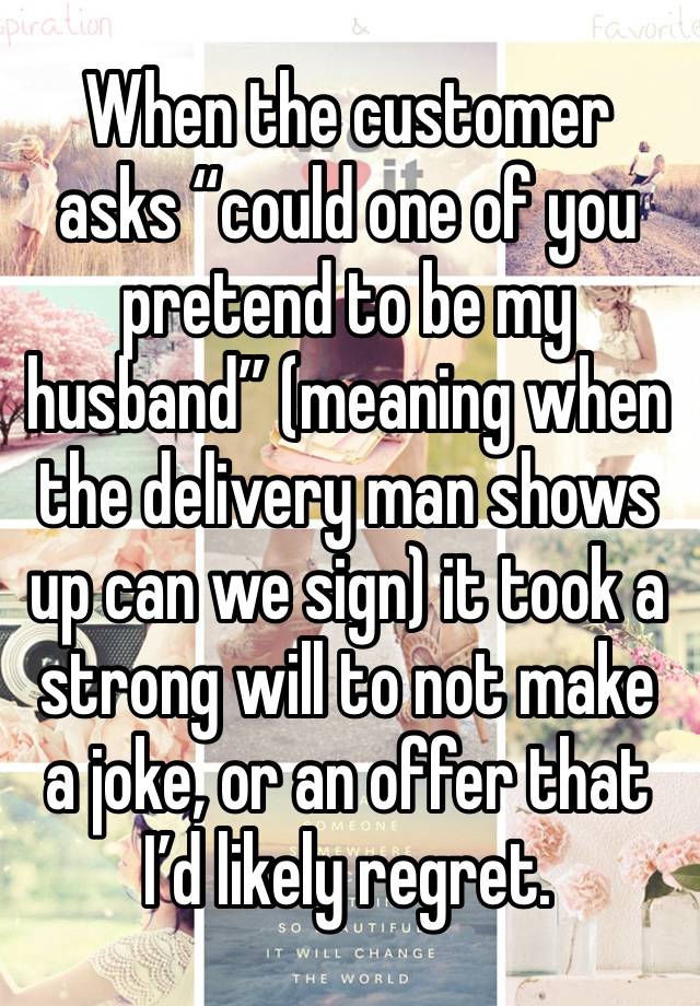 When the customer asks “could one of you pretend to be my husband” (meaning when the delivery man shows up can we sign) it took a strong will to not make a joke, or an offer that I’d likely regret.