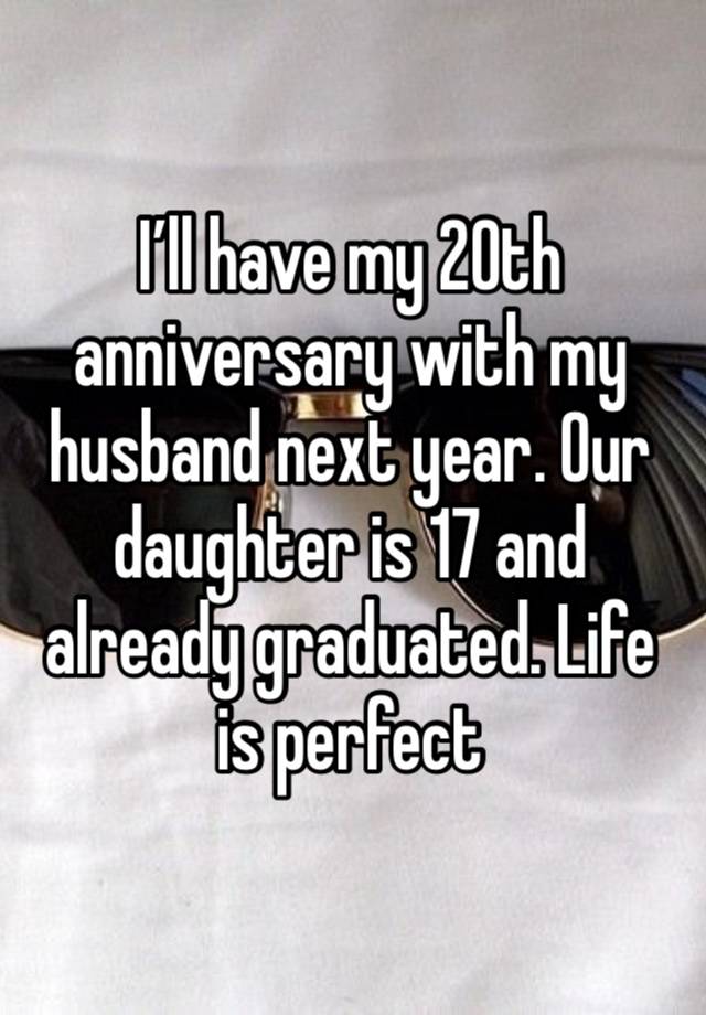 I’ll have my 20th anniversary with my husband next year. Our daughter is 17 and already graduated. Life is perfect 