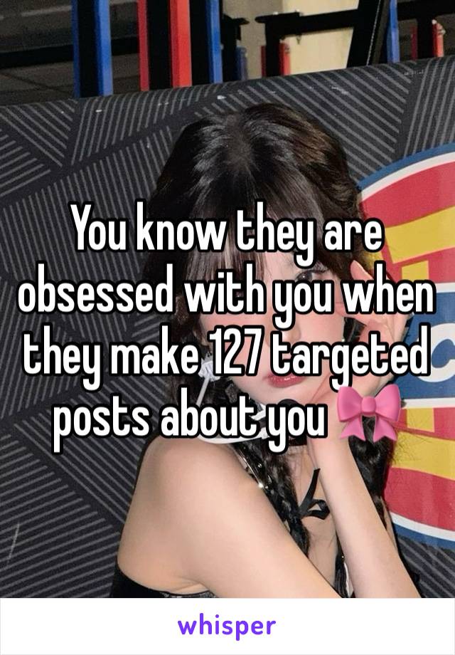 You know they are obsessed with you when they make 127 targeted posts about you 🎀