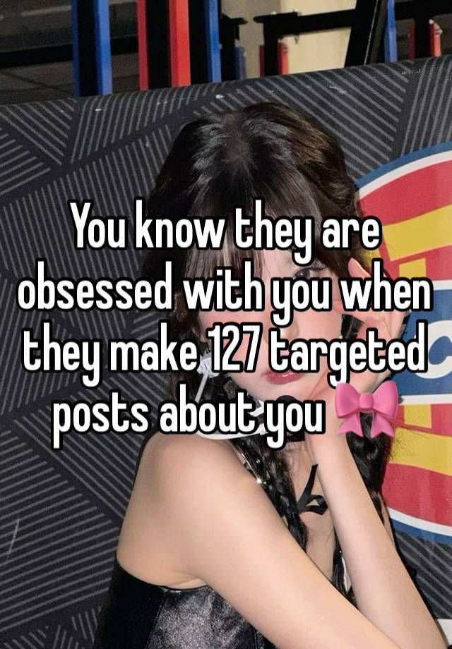 You know they are obsessed with you when they make 127 targeted posts about you 🎀