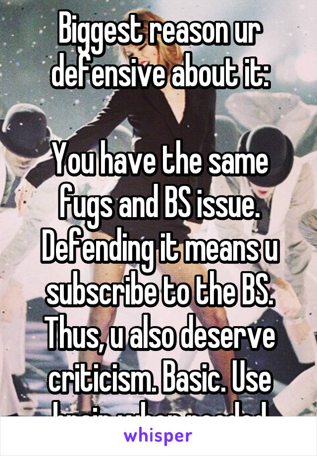 Biggest reason ur defensive about it:

You have the same fugs and BS issue. Defending it means u subscribe to the BS. Thus, u also deserve criticism. Basic. Use brain when needed