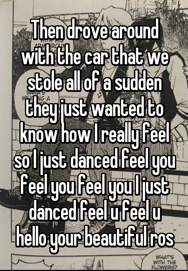 Then drove around with the car that we stole all of a sudden they just wanted to know how I really feel so I just danced feel you feel you feel you I just danced feel u feel u hello your beautiful ros