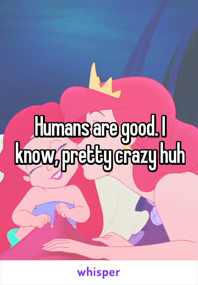 Humans are good. I know, pretty crazy huh