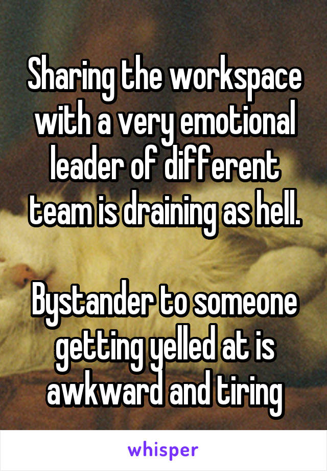 Sharing the workspace with a very emotional leader of different team is draining as hell.

Bystander to someone getting yelled at is awkward and tiring