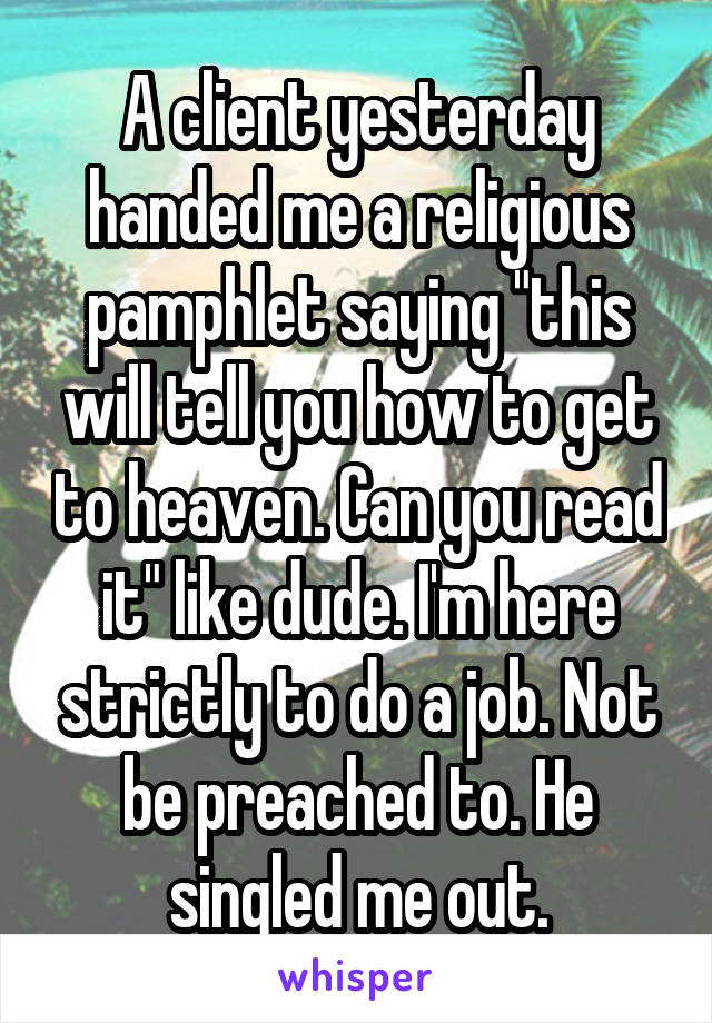 A client yesterday handed me a religious pamphlet saying "this will tell you how to get to heaven. Can you read it" like dude. I'm here strictly to do a job. Not be preached to. He singled me out.