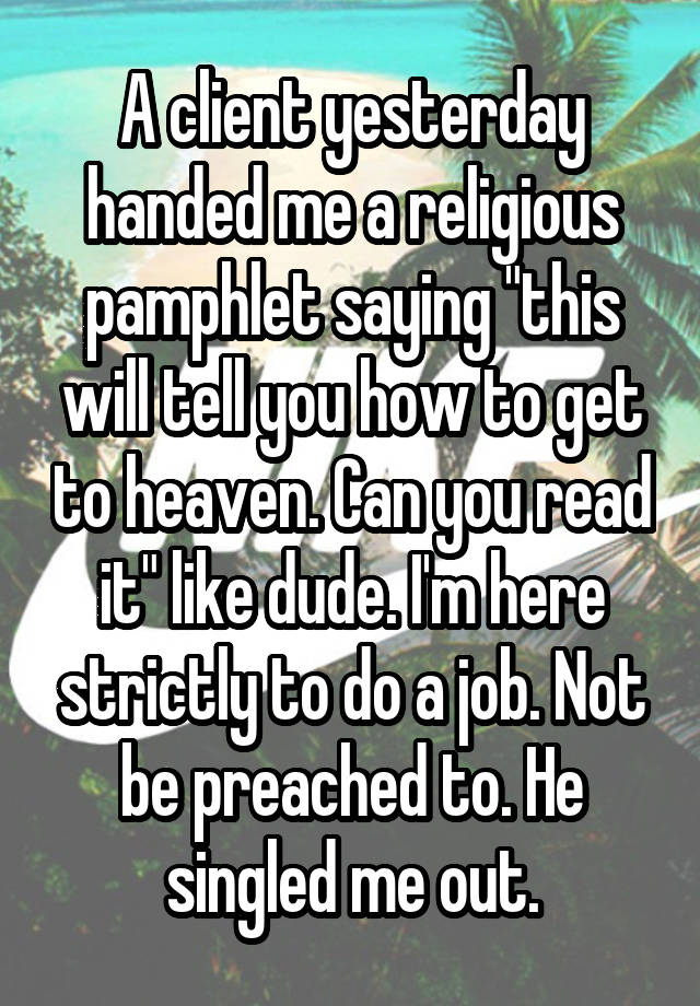 A client yesterday handed me a religious pamphlet saying "this will tell you how to get to heaven. Can you read it" like dude. I'm here strictly to do a job. Not be preached to. He singled me out.