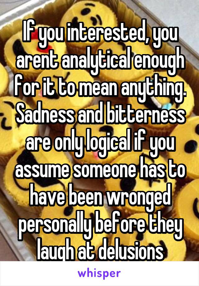 If you interested, you arent analytical enough for it to mean anything. Sadness and bitterness are only logical if you assume someone has to have been wronged personally before they laugh at delusions