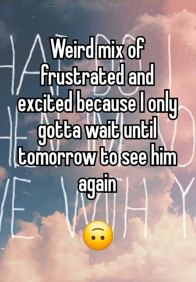 Weird mix of frustrated and excited because I only gotta wait until tomorrow to see him again

🙃