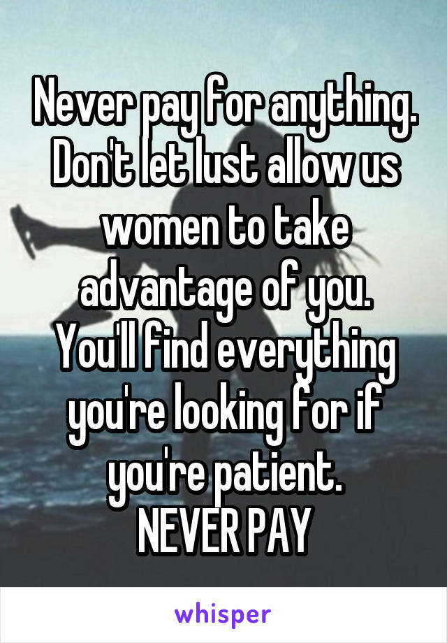 Never pay for anything.
Don't let lust allow us women to take advantage of you.
You'll find everything you're looking for if you're patient.
NEVER PAY