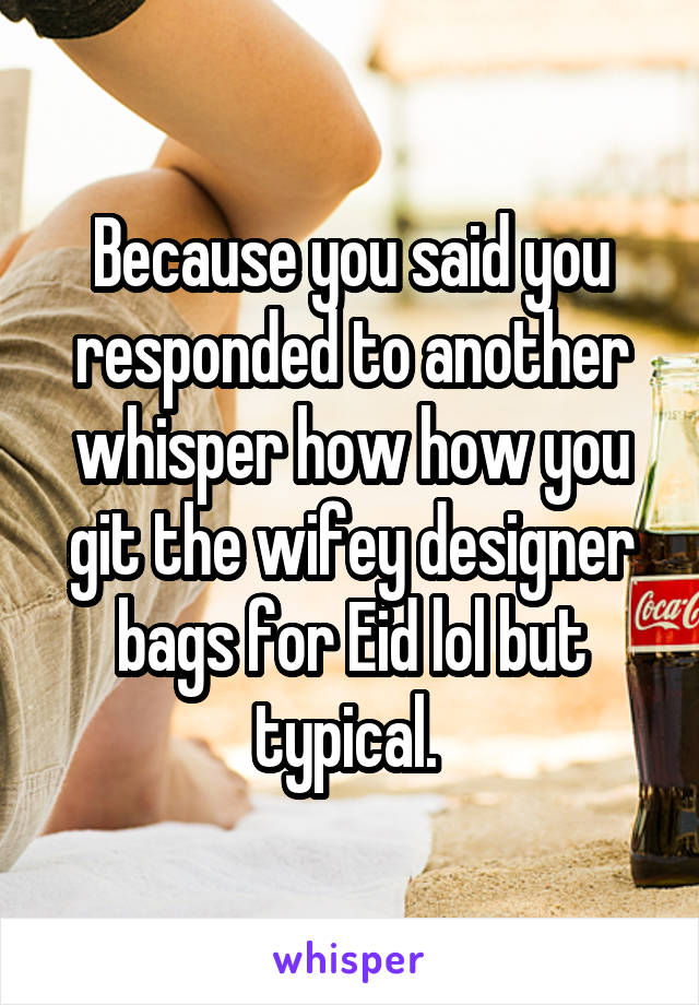 Because you said you responded to another whisper how how you git the wifey designer bags for Eid lol but typical. 