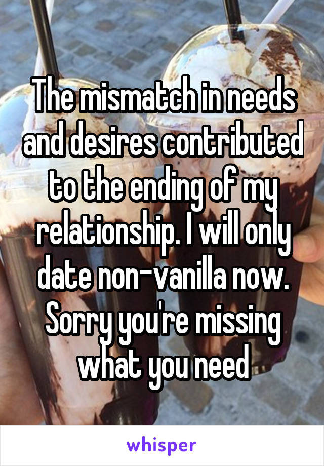 The mismatch in needs and desires contributed to the ending of my relationship. I will only date non-vanilla now. Sorry you're missing what you need