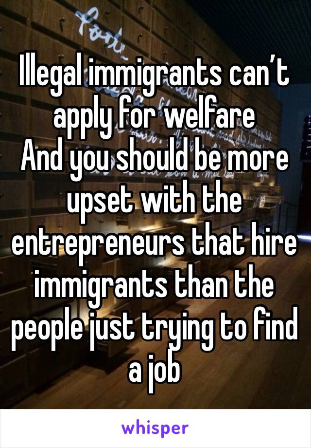 Illegal immigrants can’t apply for welfare
And you should be more upset with the entrepreneurs that hire immigrants than the people just trying to find a job 