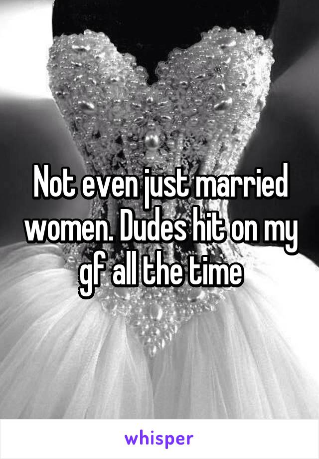 Not even just married women. Dudes hit on my gf all the time