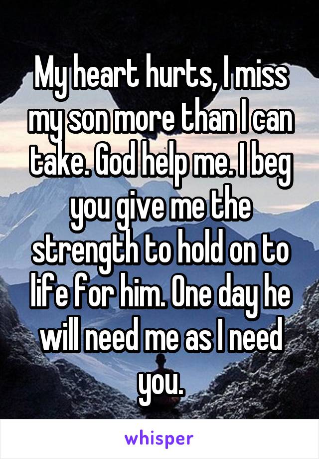 My heart hurts, I miss my son more than I can take. God help me. I beg you give me the strength to hold on to life for him. One day he will need me as I need you.