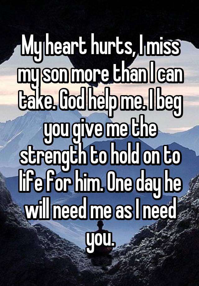 My heart hurts, I miss my son more than I can take. God help me. I beg you give me the strength to hold on to life for him. One day he will need me as I need you.