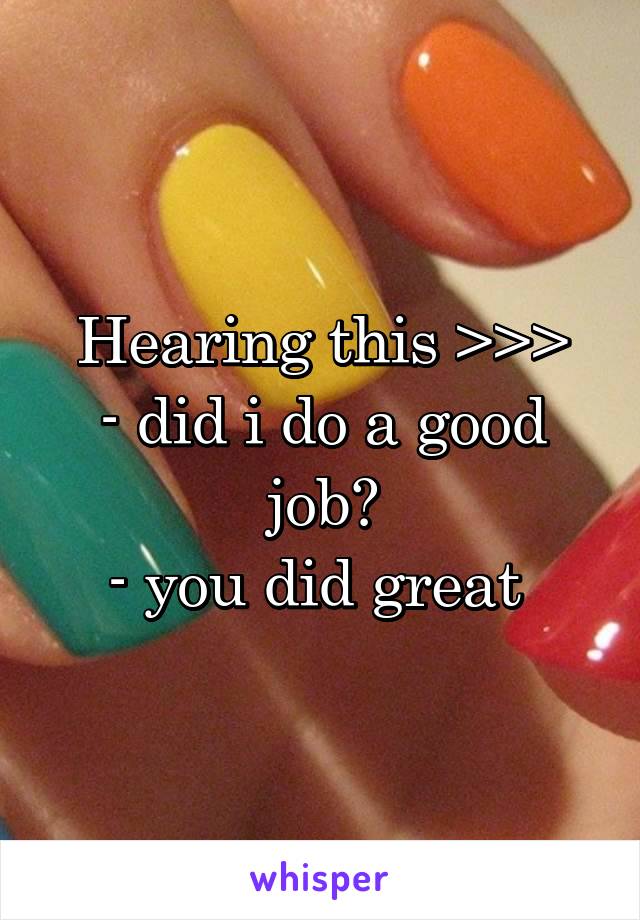 Hearing this >>>
- did i do a good job?
- you did great 