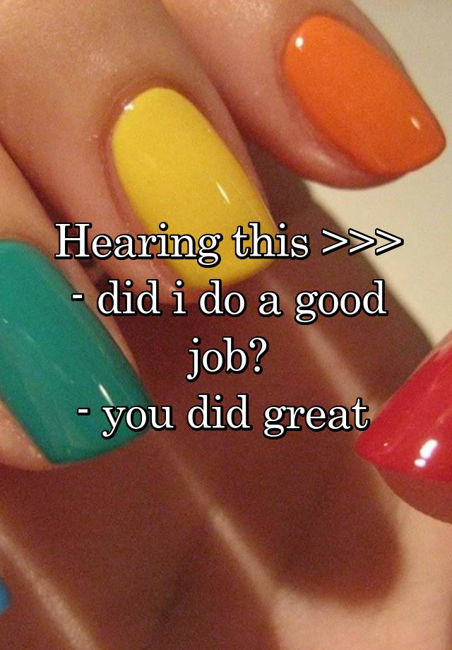 Hearing this >>>
- did i do a good job?
- you did great 