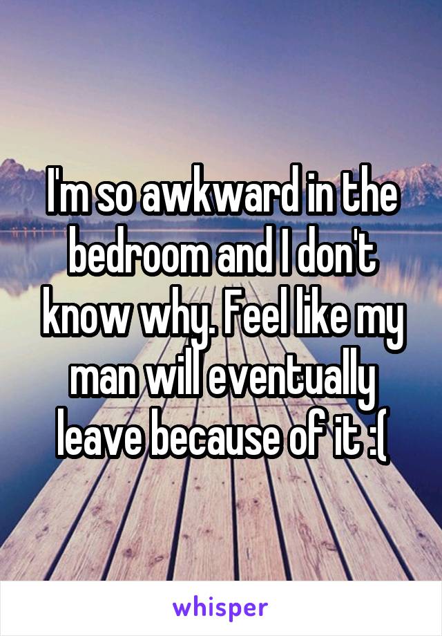 I'm so awkward in the bedroom and I don't know why. Feel like my man will eventually leave because of it :(