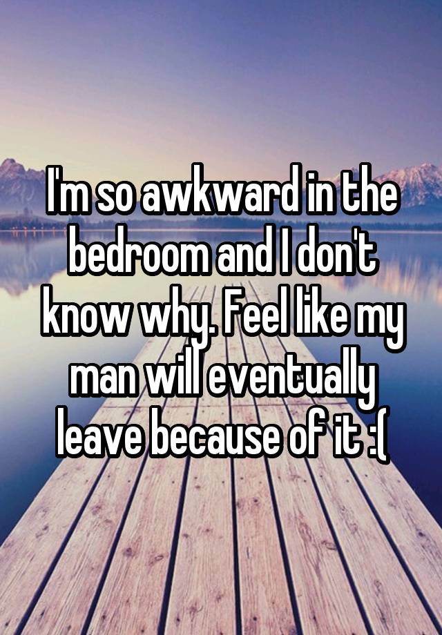 I'm so awkward in the bedroom and I don't know why. Feel like my man will eventually leave because of it :(