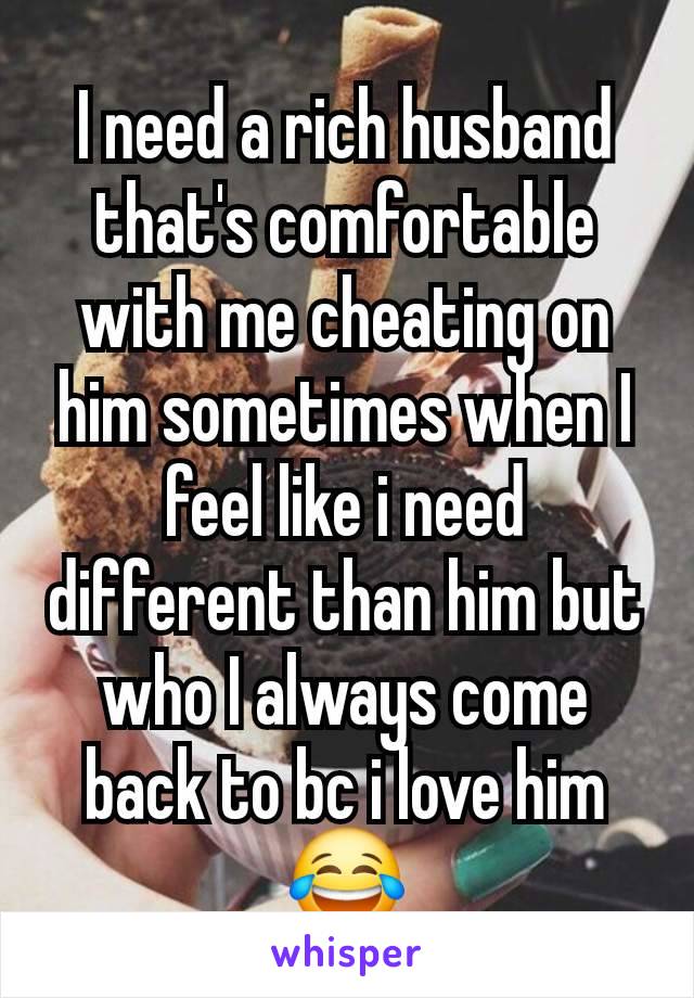 I need a rich husband that's comfortable with me cheating on him sometimes when I feel like i need different than him but who I always come back to bc i love him😂