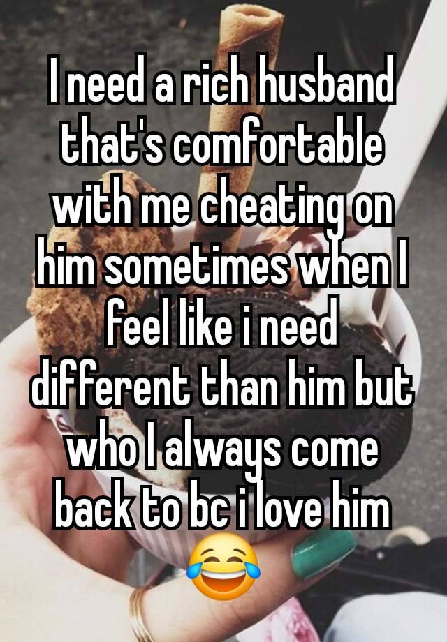 I need a rich husband that's comfortable with me cheating on him sometimes when I feel like i need different than him but who I always come back to bc i love him😂