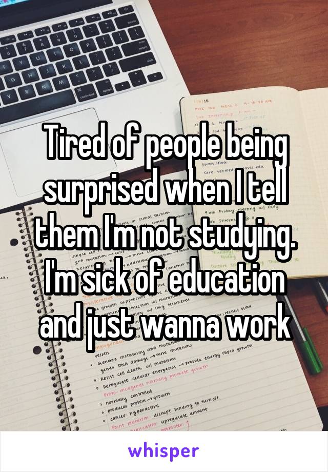 Tired of people being surprised when I tell them I'm not studying. I'm sick of education and just wanna work