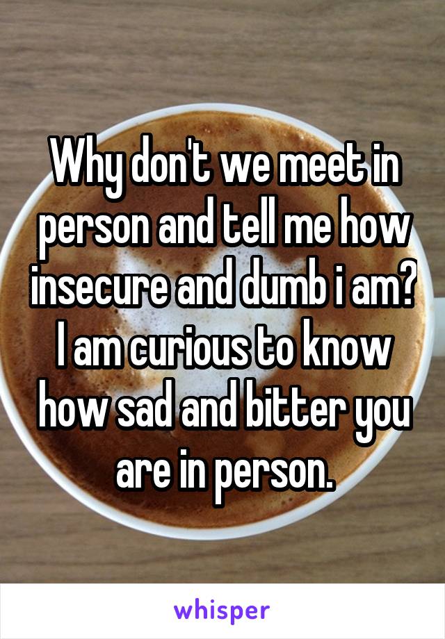 Why don't we meet in person and tell me how insecure and dumb i am? I am curious to know how sad and bitter you are in person.